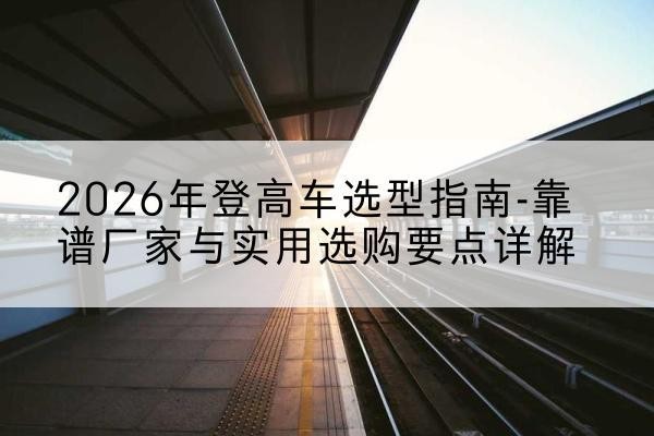 拜泉登高车厂家推荐-2026年登高车选型指南-靠谱厂家与实用选购要点详解
