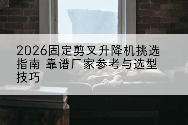 拜泉固定剪叉升降机厂家推荐-2026固定剪叉升降机挑选指南 靠谱厂家参考与选型技巧