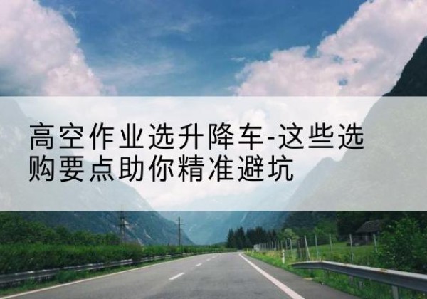 拜泉升降车厂家-高空作业选升降车-这些选购要点助你*避坑