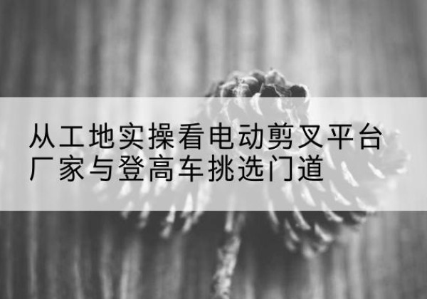 拜泉电动剪叉升降平台厂家-从工地实操看电动剪叉平台厂家与登高车挑选门道